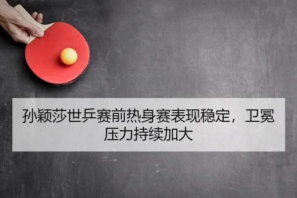 孙颖莎世乒赛前热身赛表现稳定，卫冕压力持续加大 - haomen