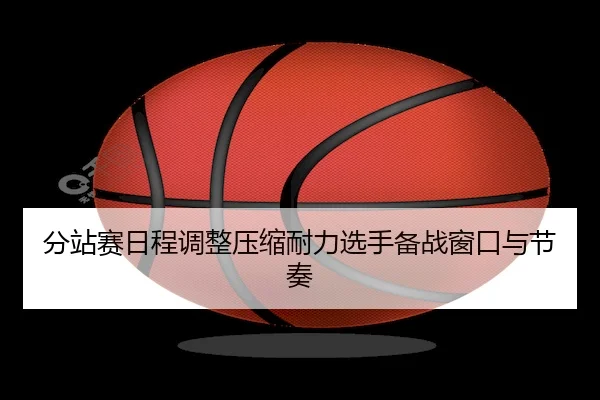 分站赛日程调整压缩耐力选手备战窗口与节奏 - haomen